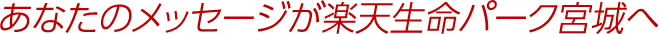 あなたのメッセージが楽天生命パーク宮城へ
